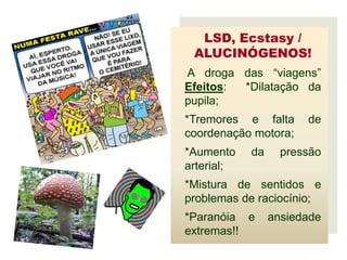 LSD, Ecstasy /
 ALUCINÓGENOS!
A droga das “viagens”
Efeitos: *Dilatação da
pupila;
*Tremores e falta      de
coordenação motora;
*Aumento    da     pressão
arterial;
*Mistura de sentidos e
problemas de raciocínio;
*Paranóia e      ansiedade
extremas!!
 