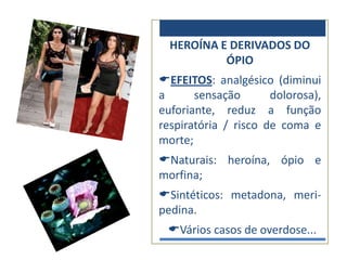 HEROÍNA E DERIVADOS DO
           ÓPIO
EFEITOS: analgésico (diminui
a      sensação       dolorosa),
euforiante, reduz a função
respiratória / risco de coma e
morte;
Naturais: heroína, ópio e
morfina;
Sintéticos: metadona, meri-
pedina.
 Vários casos de overdose...
 