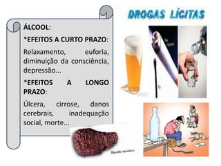 ÁLCOOL:
*EFEITOS A CURTO PRAZO:
Relaxamento,      euforia,
diminuição da consciência,
depressão...
*EFEITOS     A     LONGO
PRAZO:
Úlcera, cirrose, danos
cerebrais,      inadequação
social, morte...
 