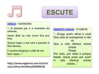 ESCUTE
CRIOLO – SUCRILHOS
“...O planeta jaz, é a trombeta do   ROBERTO CARLOS - O CARETA
satanás,
                                     “...Droga quem afinal é você
Usain Bolt se não corre fica pra
trás.                                Que está se entregando e não
                                                   vê
Querer tapar o sol com a peneira é   Que a vida oferece outras
feio demais,                                     coisas
E cocaína desgraça a vida de um                  Droga
bom rapaz...”                        Por tudo, por nada e porque
                                     Nadar nessa praia pra que?
                                     A     vida   oferece   outras
http://www.vagalume.com.br/criol                coisas...”
o/sucrilhos.html#ixzz259W9KrS6
 