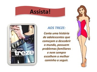 Assista!

       AOS TREZE:
     Conta uma história
    de adolescentes que
    começam a descobrir
     o mundo, possuem
    problemas familiares
        e nem sempre
     escolhem o melhor
      caminho a seguir.
 