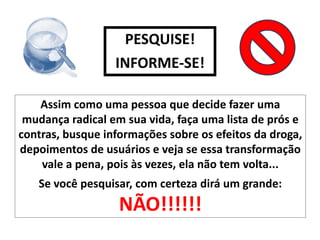 PESQUISE!
                  INFORME-SE!

    Assim como uma pessoa que decide fazer uma
 mudança radical em sua vida, faça uma lista de prós e
contras, busque informações sobre os efeitos da droga,
depoimentos de usuários e veja se essa transformação
    vale a pena, pois às vezes, ela não tem volta...
   Se você pesquisar, com certeza dirá um grande:
                   NÃO!!!!!!
 
