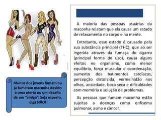 EFEITOS MACONHA:
                                A maioria das pessoas usuárias da
                               maconha relatam que ela causa um estado
                               de relaxamento no corpo e na mente.
                                 Entretanto, esse estado é causado pela
                               sua substância principal (THC), que ao ser
                               ingerida através da fumaça do cigarro
                               (principal forma de uso), causa alguns
                               efeitos no organismo, como menor
                               equilíbrio, força muscular e coordenação,
                               aumento dos batimentos cardíacos,
                               percepção distorcida, vermelhidão nos
Muitos dos jovens fumam ou     olhos, ansiedade, boca seca e dificuldades
já fumaram maconha devido
                               com memória e solução de problemas.
 a uma oferta ou um desafio
de um “amigo”. Seja esperto,     As pessoas que fumam maconha estão
         diga NÃO!             sujeitas a doenças como enfisema
                               pulmonar, asma e câncer.
 