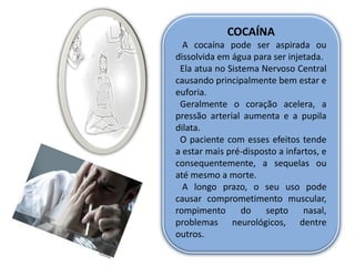 COCAÍNA
  A cocaína pode ser aspirada ou
dissolvida em água para ser injetada.
 Ela atua no Sistema Nervoso Central
causando principalmente bem estar e
euforia.
 Geralmente o coração acelera, a
pressão arterial aumenta e a pupila
dilata.
 O paciente com esses efeitos tende
a estar mais pré-disposto a infartos, e
consequentemente, a sequelas ou
até mesmo a morte.
  A longo prazo, o seu uso pode
causar comprometimento muscular,
rompimento       do   septo      nasal,
problemas neurológicos, dentre
outros.
 