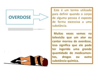 Este é um termo utilizado
           para definir quando o corpo
OVERDOSE   de alguma pessoa é exposto
           de forma excessiva a uma
           substância.
           ---------------------------------------
             Muitas vezes vemos na
           televisão que um ator ou
           cantor morreu de overdose,
           isso significa que ele pode
           ter ingerido uma grande
           quantidade de medicamen-
           tos, drogas ou outra
           substância química.
 