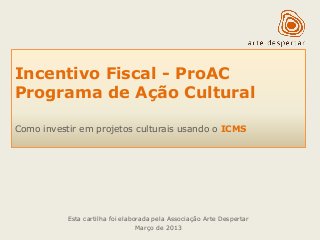 Incentivo Fiscal - ProAC 
Programa de Ação Cultural 
Como investir em projetos culturais usando o ICMS 
Esta cartilha foi elaborada pela Associação Arte Despertar 
Março de 2013  