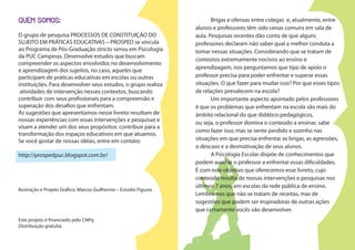 QUEM SOMOS:
O grupo de pesquisa PROCESSOS DE CONSTITUIÇÃO DO
SUJEITO EM PRÁTICAS EDUCATIVAS – PROSPED se vincula
ao Programa de Pós-Graduação stricto sensu em Psicologia
da PUC Campinas. Desenvolve estudos que buscam
compreender os aspectos envolvidos no desenvolvimento
e aprendizagem dos sujeitos, no caso, aqueles que
participam de práticas educativas em escolas ou outras
instituições. Para desenvolver seus estudos, o grupo realiza
atividades de intervenção nesses contextos, buscando
contribuir com seus profissionais para a compreensão e
superação dos desafios que enfrentam.
As sugestões que apresentamos nesse livreto resultam de
nossas experiências com essas intervenções e pesquisas e
visam a atender um dos seus propósitos: contribuir para a
transformação dos espaços educativos em que atuamos.
Se você gostar de nossas idéias, entre em contato:
http://prospedpuc.blogspot.com.br/
Ilustração e Projeto Gráfico: Marcos Guilherme – Estúdio Figuras
Este projeto é financiado pelo CNPq
Distribuição gratuita
Brigas e ofensas entre colegas e, atualmente, entre
alunos e professores têm sido cenas comuns em sala de
aula. Pesquisas recentes dão conta de que alguns
professores declaram não saber qual a melhor conduta a
tomar nessas situações. Considerando que se tratam de
contextos extremamente nocivos ao ensino e
aprendizagem, nos perguntamos que tipo de apoio o
professor precisa para poder enfrentar e superar essas
situações. O que fazer para mudar isso? Por que esses tipos
de relações prevalecem na escola?
Um importante aspecto apontado pelos professores
é que os problemas que enfrentam na escola são mais do
âmbito relacional do que didático-pedagógicos,
ou seja, o professor domina o conteúdo a ensinar, sabe
como fazer isso, mas se sente perdido e sozinho nas
situações em que precisa enfrentar as brigas, as agressões,
o descaso e a desmotivação de seus alunos.
A Psicologia Escolar dispõe de conhecimentos que
podem auxiliar o professor a enfrentar essas dificuldades.
É com este objetivo que oferecemos esse livreto, cujo
conteúdo resulta de nossas intervenções e pesquisas nos
últimos 7 anos, em escolas da rede pública de ensino.
Lembramos que não se tratam de receitas, mas de
sugestões que podem ser inspiradoras de outras ações
que certamente vocês vão desenvolver.
 