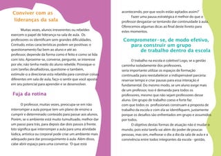 Conviver com as
lideranças da sala
Muitas vezes, alunos irreverentes ou rebeldes
exercem o papel de liderança na sala de aula. Os
professores os identificam sem grandes dificuldades.
Contudo, estas características podem ser positivas: o
questionamento faz bem ao aluno e até ao
professor, depende da forma como é feito e como se lida
com isto. Aproxime-se, converse, pergunte, se interesse
por ele; não tenha medo do aluno rebelde. Provoque-o
com tarefas desafiadoras, questione-o também,
estimule-o a direcionar esta rebeldia para construir coisas
diferentes em sala de aula, faço-o sentir que você aposta
em seu potencial para aprender e se desenvolver.
Fuja da rotina
O professor, muitas vezes, preocupa-se em não
interromper a aula porque tem um plano de ensino a
cumprir e determinado conteúdo para passar aos alunos.
Porém, se o ambiente está muito tumultuado, melhor dar
um passo para trás, para depois dar dois passos à frente.
Isto significa que interromper a aula para uma atividade
lúdica, artística ou corporal pode criar um ambiente mais
adequado para dar prosseguimento à aula. Além disso,
cabe abrir espaço para uma conversa: ‘O que está
acontecendo, por que vocês estão agitados assim?’
Fazer uma pausa estratégica é melhor do que o
professor desgastar-se tentando dar continuidade à aula.
Oferecemos algumas dicas ao final deste livreto para
estes momentos.
Comprometer-se, de modo efetivo,
para construir um grupo
de trabalho dentro da escola
O trabalho na escola é coletivo! Logo, se a gestão
caminha isoladamente dos professores,
seria importante utilizar os espaços de formação
continuada para reestabelecer a indispensável parceria:
reservar tempo e criar pausas para essa interação é
fundamental. Do mesmo modo, se um aluno exige mais
de um professor, isso é demanda para todos os
professores, mesmo que não sejam professores desse
aluno. Um grupo de trabalho coeso e forte faz
com que todos os profissionais construam a proposta de
trabalho da escola e com ela se identifiquem, justamente
porque os desafios são enfrentados em grupo e assumidos
por todos.
O objetivo destas formas de atuação não é mudar o
mundo, pois esta tarefa vai além do poder de poucas
pessoas, mas sim, melhorar o dia a dia da sala de aula e a
convivência entre todos integrantes da escola - gestão,
 