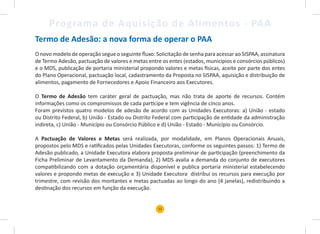 11
Programa de Aquisição de Alimentos - PAA
Termo de Adesão: a nova forma de operar o PAA
O novo modelo de operação segue o seguinte fluxo: Solicitação de senha para acessar ao SISPAA, assinatura
de Termo Adesão, pactuação de valores e metas entre os entes (estados, municípios e consórcios públicos)
e o MDS, publicação de portaria ministerial propondo valores e metas físicas, aceite por parte dos entes
do Plano Operacional, pactuação local, cadastramento da Proposta no SISPAA, aquisição e distribuição de
alimentos, pagamento de Fornecedores e Apoio Financeiro aos Executores.
O Termo de Adesão tem caráter geral de pactuação, mas não trata de aporte de recursos. Contém
informações como os compromissos de cada partícipe e tem vigência de cinco anos.
Foram previstos quatro modelos de adesão de acordo com as Unidades Executoras: a) União - estado
ou Distrito Federal, b) União - Estado ou Distrito Federal com participação de entidade da administração
indireta, c) União - Município ou Consórcio Público e d) União - Estado - Município ou Consórcio.
A Pactuação de Valores e Metas será realizada, por modalidade, em Planos Operacionais Anuais,
propostos pelo MDS e ratificados pelas Unidades Executoras, conforme os seguintes passos: 1) Termo de
Adesão publicado, a Unidade Executora elabora proposta preliminar de participação (preenchimento da
Ficha Preliminar de Levantamento da Demanda), 2) MDS avalia a demanda do conjunto de executores
compatibilizando com a dotação orçamentária disponível e publica portaria ministerial estabelecendo
valores e propondo metas de execução e 3) Unidade Executora distribui os recursos para execução por
trimestre, com revisão dos montantes e metas pactuadas ao longo do ano (4 janelas), redistribuindo a
destinação dos recursos em função da execução.
 