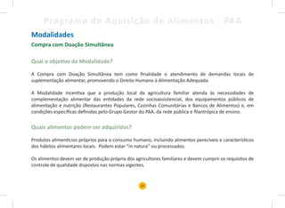 14
Programa de Aquisição de Alimentos - PAA
Modalidades
Compra com Doação Simultânea
Qual o objetivo da Modalidade?
A Compra com Doação Simultânea tem como finalidade o atendimento de demandas locais de
suplementação alimentar, promovendo o Direito Humano à Alimentação Adequada.
A Modalidade incentiva que a produção local da agricultura familiar atenda às necessidades de
complementação alimentar das entidades da rede socioassistencial, dos equipamentos públicos de
alimentação e nutrição (Restaurantes Populares, Cozinhas Comunitárias e Bancos de Alimentos) e, em
condições específicas definidas pelo Grupo Gestor do PAA, da rede pública e filantrópica de ensino.
Quais alimentos podem ser adquiridos?
Produtos alimentícios próprios para o consumo humano, incluindo alimentos perecíveis e característicos
dos hábitos alimentares locais. Podem estar “in natura” ou processados.
Os alimentos devem ser de produção própria dos agricultores familiares e devem cumprir os requisitos de
controle de qualidade dispostos nas normas vigentes.
 