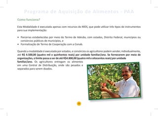 15
Programa de Aquisição de Alimentos - PAA
Como funciona?
Esta Modalidade é executada apenas com recursos do MDS, que pode utilizar três tipos de instrumentos
para sua implementação:
• Parcerias estabelecidas por meio do Termo de Adesão, com estados, Distrito Federal, municípios ou
consórcios públicos de municípios, e
• Formalização de Termo de Cooperação com a Conab.
Quando a modalidade é executada por estados, e consórcios os agricultores podem vender, individualmente,
até R$ 4.500,00 (quatro mil e quinhentos reais) por unidade familiar/ano. Se fornecerem por meio de
organizações,olimitepassaaserdeatéR$4.800,00(quatromileoitocentosreais)porunidade
familiar/ano. Os agricultores entregam os alimentos
em uma Central de Distribuição, onde são pesados e
separados para serem doados.
 