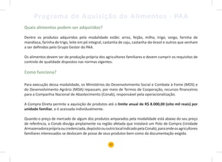17
Programa de Aquisição de Alimentos - PAA
Quais alimentos podem ser adquiridos?
Dentre os produtos adquiridos pela modalidade estão: arroz, feijão, milho, trigo, sorgo, farinha de
mandioca, farinha de trigo, leite em pó integral, castanha de caju, castanha-do-brasil e outros que venham
a ser definidos pelo Grupo Gestor do PAA.
Os alimentos devem ser de produção própria dos agricultores familiares e devem cumprir os requisitos de
controle de qualidade dispostos nas normas vigentes.
Como funciona?
Para execução dessa modalidade, os Ministérios do Desenvolvimento Social e Combate à Fome (MDS) e
do Desenvolvimento Agrário (MDA) repassam, por meio de Termos de Cooperação, recursos financeiros
para a Companhia Nacional de Abastecimento (Conab), responsável pela operacionalização.
A Compra Direta permite a aquisição de produtos até o limite anual de R$ 8.000,00 (oito mil reais) por
unidade familiar, e é acessada individualmente.
Quando o preço de mercado de algum dos produtos amparados pela modalidade está abaixo do seu preço
de referência, a Conab divulga amplamente na região afetada que instalará um Polo de Compra (Unidade
Armazenadoraprópriaoucredenciada,depósitoououtrolocalindicadopelaConab),paraondeosagricultores
familiares interessados se deslocam de posse de seus produtos bem como da documentação exigida.
 