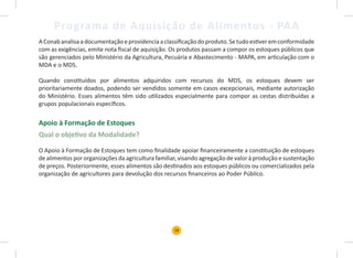 18
Programa de Aquisição de Alimentos - PAA
AConabanalisaadocumentaçãoeprovidenciaaclassificaçãodoproduto.Setudoestiveremconformidade
com as exigências, emite nota fiscal de aquisição. Os produtos passam a compor os estoques públicos que
são gerenciados pelo Ministério da Agricultura, Pecuária e Abastecimento - MAPA, em articulação com o
MDA e o MDS.
Quando constituídos por alimentos adquiridos com recursos do MDS, os estoques devem ser
prioritariamente doados, podendo ser vendidos somente em casos excepcionais, mediante autorização
do Ministério. Esses alimentos têm sido utilizados especialmente para compor as cestas distribuídas a
grupos populacionais específicos.
Apoio à Formação de Estoques
Qual o objetivo da Modalidade?
O Apoio à Formação de Estoques tem como finalidade apoiar financeiramente a constituição de estoques
de alimentos por organizações da agricultura familiar, visando agregação de valor à produção e sustentação
de preços. Posteriormente, esses alimentos são destinados aos estoques públicos ou comercializados pela
organização de agricultores para devolução dos recursos financeiros ao Poder Público.
 