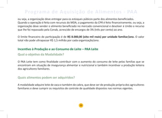 20
Programa de Aquisição de Alimentos - PAA
ou seja, a organização deve entregar para os estoques púbicos parte dos alimentos beneficiados.
Quando a operação é feita com recursos do MDA, o pagamento da CPR é feito financeiramente, ou seja, a
organização deve vender o alimento beneficiado no mercado convencional e devolver à União o recurso
que lhe foi repassado pela Conab, acrescido de encargos de 3% (três por cento) ao ano.
O limite financeiro de participação é de R$ 8.000,00 (oito mil reais) por unidade familiar/ano. O valor
total não pode ultrapassar R$ 1,5 milhão por cada organização/ano.
Incentivo à Produção e ao Consumo de Leite – PAA Leite
Qual o objetivo da Modalidade?
O PAA Leite tem como finalidade contribuir com o aumento do consumo de leite pelas famílias que se
encontram em situação de insegurança alimentar e nutricional e também incentivar a produção leiteira
dos agricultores familiares.
Quais alimentos podem ser adquiridos?
A modalidade adquire leite de vaca e também de cabra, que deve ser de produção própria dos agricultores
familiares e deve cumprir os requisitos de controle de qualidade dispostos nas normas vigentes.
 