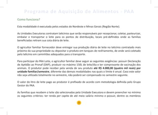 21
Programa de Aquisição de Alimentos - PAA
Como funciona?
Esta modalidade é executada pelos estados do Nordeste e Minas Gerais (Região Norte).
As Unidades Executoras contratam laticínios que serão responsáveis por recepcionar, coletar, pasteurizar,
embalar e transportar o leite para os pontos de distribuição, locais pré-definidos onde as famílias
beneficiadas retiram sua cota diária de leite.
O agricultor familiar fornecedor deve entregar sua produção diária de leite no laticínio contratado mais
próximo da sua propriedade ou depositar o produto em tanques de resfriamento, de onde será coletado
pelo laticínio em caminhões adequados para o transporte.
Para participar do PAA Leite, o agricultor familiar deve seguir as seguintes exigências: possuir Declaração
de Aptidão ao Pronaf (DAP), produzir no máximo 150L de leite/dia e ter comprovante de vacinação dos
animais. O produtor pode receber pela venda de seu produto até R$ 4.000,00 (quatro mil reais) por
unidade familiar/semestre, diferente das demais modalidades nas quais o limite é anual. Caso este valor
não seja utilizado totalmente no semestre, não poderá ser compensado no semestre seguinte.
O valor do litro de leite pago ao produtor é prefixado de acordo com metodologia definida pelo Grupo
Gestor do PAA.
As famílias que recebem o leite são selecionadas pela Unidade Executora e devem preencher no mínimo
os seguintes critérios: ter renda per capita de até meio salário mínimo e possuir, dentre os membros
 