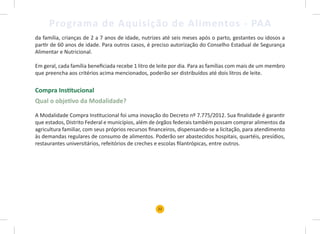 22
Programa de Aquisição de Alimentos - PAA
da família, crianças de 2 a 7 anos de idade, nutrizes até seis meses após o parto, gestantes ou idosos a
partir de 60 anos de idade. Para outros casos, é preciso autorização do Conselho Estadual de Segurança
Alimentar e Nutricional.
Em geral, cada família beneficiada recebe 1 litro de leite por dia. Para as famílias com mais de um membro
que preencha aos critérios acima mencionados, poderão ser distribuídos até dois litros de leite.
Compra Institucional
Qual o objetivo da Modalidade?
A Modalidade Compra Institucional foi uma inovação do Decreto nº 7.775/2012. Sua finalidade é garantir
que estados, Distrito Federal e municípios, além de órgãos federais também possam comprar alimentos da
agricultura familiar, com seus próprios recursos financeiros, dispensando-se a licitação, para atendimento
às demandas regulares de consumo de alimentos. Poderão ser abastecidos hospitais, quartéis, presídios,
restaurantes universitários, refeitórios de creches e escolas filantrópicas, entre outros.
 