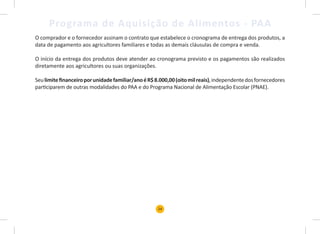24
Programa de Aquisição de Alimentos - PAA
O comprador e o fornecedor assinam o contrato que estabelece o cronograma de entrega dos produtos, a
data de pagamento aos agricultores familiares e todas as demais cláusulas de compra e venda.
O início da entrega dos produtos deve atender ao cronograma previsto e os pagamentos são realizados
diretamente aos agricultores ou suas organizações.
Seulimitefinanceiroporunidadefamiliar/anoéR$8.000,00(oitomilreais),independentedosfornecedores
participarem de outras modalidades do PAA e do Programa Nacional de Alimentação Escolar (PNAE).
 