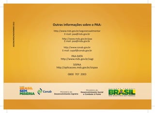 28
Programa de Aquisição de Alimentos - PAA
28
Programa de Aquisição de Alimentos - PAA
ASCOM/MDS/NOVEMBRO
2012
Outras informações sobre o PAA:
http://www.mds.gov.br/segurancaalimentar
E-mail: paa@mds.gov.br
http://www.mda.gov.br/paa
E-mail: paa@mda.gov.br
http://www.conab.gov.br
E-mail: supaf@conab.gov.br
PAA-DATA
http://www.mds.gov.br/sagi
SISPAA
http://aplicacoes.mds.gov.br/sispaa
0800 707 2003
 