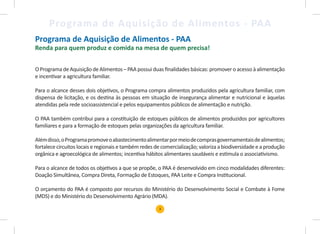 3
Programa de Aquisição de Alimentos - PAA
Programa de Aquisição de Alimentos - PAA
Renda para quem produz e comida na mesa de quem precisa!
O Programa de Aquisição de Alimentos – PAA possui duas finalidades básicas: promover o acesso à alimentação
e incentivar a agricultura familiar.
Para o alcance desses dois objetivos, o Programa compra alimentos produzidos pela agricultura familiar, com
dispensa de licitação, e os destina às pessoas em situação de insegurança alimentar e nutricional e àquelas
atendidas pela rede socioassistencial e pelos equipamentos públicos de alimentação e nutrição.
O PAA também contribui para a constituição de estoques públicos de alimentos produzidos por agricultores
familiares e para a formação de estoques pelas organizações da agricultura familiar.
Alémdisso,oProgramapromoveoabastecimentoalimentarpormeiodecomprasgovernamentaisdealimentos;
fortalece circuitos locais e regionais e também redes de comercialização; valoriza a biodiversidade e a produção
orgânica e agroecológica de alimentos; incentiva hábitos alimentares saudáveis e estimula o associativismo.
Para o alcance de todos os objetivos a que se propõe, o PAA é desenvolvido em cinco modalidades diferentes:
Doação Simultânea, Compra Direta, Formação de Estoques, PAA Leite e Compra Institucional.
O orçamento do PAA é composto por recursos do Ministério do Desenvolvimento Social e Combate à Fome
(MDS) e do Ministério do Desenvolvimento Agrário (MDA).
 