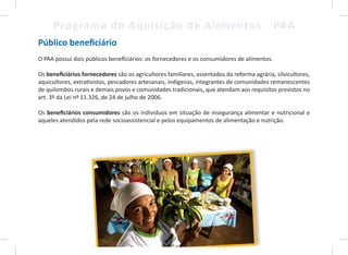 4
Programa de Aquisição de Alimentos - PAA
Público beneficiário
O PAA possui dois públicos beneficiários: os fornecedores e os consumidores de alimentos.
Os beneficiários fornecedores são os agricultores familiares, assentados da reforma agrária, silvicultores,
aquicultores, extrativistas, pescadores artesanais, indígenas, integrantes de comunidades remanescentes
de quilombos rurais e demais povos e comunidades tradicionais, que atendam aos requisitos previstos no
art. 3º da Lei nº 11.326, de 24 de julho de 2006.
Os beneficiários consumidores são os indivíduos em situação de insegurança alimentar e nutricional e
aqueles atendidos pela rede socioassistencial e pelos equipamentos de alimentação e nutrição.
4
 