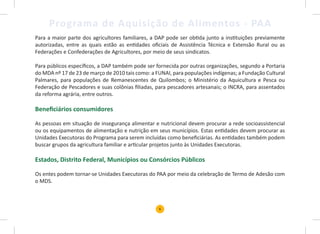 6
Programa de Aquisição de Alimentos - PAA
Para a maior parte dos agricultores familiares, a DAP pode ser obtida junto a instituições previamente
autorizadas, entre as quais estão as entidades oficiais de Assistência Técnica e Extensão Rural ou as
Federações e Confederações de Agricultores, por meio de seus sindicatos.
Para públicos específicos, a DAP também pode ser fornecida por outras organizações, segundo a Portaria
do MDA nº 17 de 23 de março de 2010 tais como: a FUNAI, para populações indígenas; a Fundação Cultural
Palmares, para populações de Remanescentes de Quilombos; o Ministério da Aquicultura e Pesca ou
Federação de Pescadores e suas colônias filiadas, para pescadores artesanais; o INCRA, para assentados
da reforma agrária, entre outros.
Beneficiários consumidores
As pessoas em situação de insegurança alimentar e nutricional devem procurar a rede socioassistencial
ou os equipamentos de alimentação e nutrição em seus municípios. Estas entidades devem procurar as
Unidades Executoras do Programa para serem incluídas como beneficiárias. As entidades também podem
buscar grupos da agricultura familiar e articular projetos junto às Unidades Executoras.
Estados, Distrito Federal, Municípios ou Consórcios Públicos
Os entes podem tornar-se Unidades Executoras do PAA por meio da celebração de Termo de Adesão com
o MDS.
 