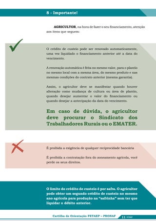 8 - Importante!


         AGRICULTOR, na hora de fazer o seu financiamento, atenção
    aos itens que seguem:




   O crédito de custeio pode ser renovado automaticamente,
    uma vez liquidado o financiamento anterior até a data do
    vencimento.


    A renovação automática é feita no mesmo valor, para o plantio
    no mesmo local com a mesma área, do mesmo produto e nas
    mesmas condições do contrato anterior (mesma garantia).


    Assim, o agricultor deve se manifestar quando houver
    alteração como mudança de cultura ou área de plantio,
    quando desejar aumentar o valor do financiamento ou
    quando desejar a antecipação da data do vencimento.


    Em caso de dúvida, o agricultor
    deve procurar o Sindicato dos
    Trabalhadores Rurais ou o EMATER.



    É proibida a exigência de qualquer reciprocidade bancária


    É proibida a contratação fora do zoneamento agrícola, você
    perde os seus direitos.




    O limite do crédito de custeio é por safra. O agricultor
    pode obter um segundo crédito de custeio no mesmo
    ano agrícola para produção na “safrinha” sem ter que
    liquidar o débito anterior.


        Cartilha de Orientação FETAEP – PRONAF        11
 
