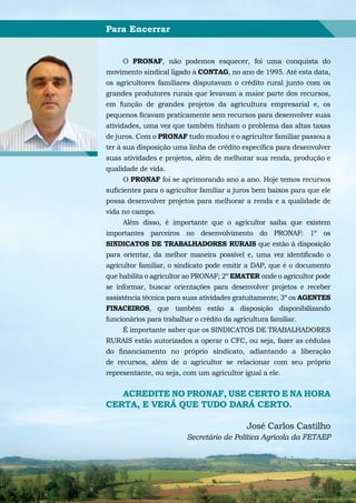Para Encerrar


      O PRONAF, não podemos esquecer, foi uma conquista do
movimento sindical ligado à CONTAG, no ano de 1995. Até esta data,
os agricultores familiares disputavam o crédito rural junto com os
grandes produtores rurais que levavam a maior parte dos recursos,
em função de grandes projetos da agricultura empresarial e, os
pequenos ficavam praticamente sem recursos para desenvolver suas
atividades, uma vez que também tinham o problema das altas taxas
de juros. Com o PRONAF tudo mudou e o agricultor familiar passou a
ter à sua disposição uma linha de crédito específica para desenvolver
suas atividades e projetos, além de melhorar sua renda, produção e
qualidade de vida.
      O PRONAF foi se aprimorando ano a ano. Hoje temos recursos
suficientes para o agricultor familiar a juros bem baixos para que ele
possa desenvolver projetos para melhorar a renda e a qualidade de
vida no campo.
      Além disso, é importante que o agricultor saiba que existem
importantes parceiros no desenvolvimento do PRONAF: 1º os
SINDICATOS DE TRABALHADORES RURAIS que estão à disposição
para orientar, da melhor maneira possível e, uma vez identificado o
agricultor familiar, o sindicato pode emitir a DAP, que é o documento
que habilita o agricultor ao PRONAF; 2º EMATER onde o agricultor pode
se informar, buscar orientações para desenvolver projetos e receber
assistência técnica para suas atividades gratuitamente; 3º os AGENTES
FINACEIROS, que também estão a disposição disponibilizando
funcionários para trabalhar o crédito da agricultura familiar.
      É importante saber que os SINDICATOS DE TRABALHADORES
RURAIS estão autorizados a operar o CFC, ou seja, fazer as cédulas
do financiamento no próprio sindicato, adiantando a liberação
de recursos, além de o agricultor se relacionar com seu próprio
representante, ou seja, com um agricultor igual a ele.


   ACREDITE NO PRONAF, USE CERTO E NA HORA
CERTA, E VERÁ QUE TUDO DARÁ CERTO.

                                           José Carlos Castilho
                         Secretário de Política Agrícola da FETAEP
 
