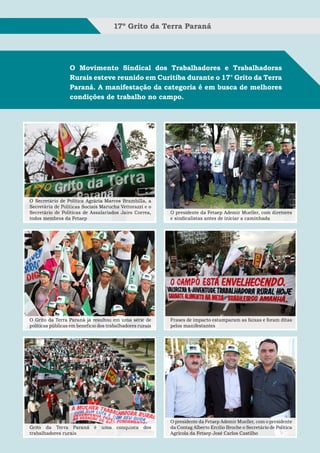17º Grito da Terra Paraná




                  O Movimento Sindical dos Trabalhadores e Trabalhadoras
                  Rurais esteve reunido em Curitiba durante o 17° Grito da Terra
                  Paraná. A manifestação da categoria é em busca de melhores
                  condições de trabalho no campo.




O Secretário de Política Agrária Marcos Brambilla, a
Secretária de Políticas Sociais Marucha Vettorazzi e o
Secretário de Políticas de Assalariados Jairo Correa,      O presidente da Fetaep Ademir Mueller, com diretores
todos membros da Fetaep                                    e sindicalistas antes de iniciar a caminhada




O Grito da Terra Paraná já resultou em uma série de        Frases de impacto estamparam as faixas e foram ditas
políticas públicas em benefício dos trabalhadores rurais   pelos manifestantes




                                                           O presidente da Fetaep Ademir Mueller, com o presidente
Grito da Terra Paraná        é   uma    conquista   dos    da Contag Alberto Ercílio Broche o Secretário de Política
trabalhadores rurais                                       Agrícola da Fetaep José Carlos Castilho
 