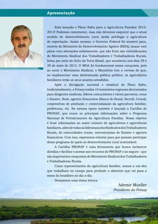 Apresentação


      Está lançado o Plano Safra para a Agricultura Familiar 2012-
2013! Podemos comemorar, mas não devemos esquecer que o atual
modelo de desenvolvimento rural ainda privilegia a agricultura
de exportação. Assim mesmo, o Governo Federal foi sensível para,
através do Ministério do Desenvolvimento Agrário (MDA), lançar este
plano com alterações substanciais, que são fruto das reivindicações
do Movimento Sindical dos Trabalhadores e Trabalhadoras Rurais,
feitas por meio do Grito da Terra Brasil, que aconteceu nos dias 29 e
30 de maio de 2012. O MDA foi fundamental nessa conquista, pois
ao ouvir o Movimento Sindical, o Ministério tem a certeza de que,
ao implementar uma determinada política pública, os agricultores
familiares terão os seus anseios atendidos.
      Após a divulgação nacional e estadual do Plano Safra,
tradicionalmente, a Fetaep realiza 10 seminários regionais direcionados
para dirigentes sindicais, líderes comunitários e vários parceiros, como
o Emater, Seab, agentes financeiros (Banco do Brasil, Sicredi, Cresol),
cooperativas de produção e comercialização da agricultura familiar,
prefeituras, etc. Na mesma época também é lançada a Cartilha do
PRONAF, que reune as principais informações sobre o Programa
Nacional de Fortalecimento da Agricultura Familiar. Nosso objetivo
é levar informações ao maior número de agricultores e agricultoras
familiares, além de todas as lideranças dos Sindicatos dos Trabalhadores
Rurais, de comunidades rurais, extensionistas do Emater e agentes
financeiros. Com isso, esperamos orientar para que possam participar
desse programa de apoio ao desenvolvimento rural sustentável.
      A Cartilha PRONAF é uma ferramenta que busca esclarecer
dúvidas e facilitar o acesso aos recursos do PRONAF e ao seguro – que
são importantes conquistas do Movimento Sindical dos Trabalhadores
e Trabalhadoras Rurais.
     Como representantes da agricultura familiar, somos a voz dos
que trabalham no campo para produzir o alimento que vai para a
mesa do brasileiro no dia a dia.
     Desejamos uma ótima leitura.
                                                   Ademir Mueller
                                               Presidente da Fetaep




    Cartilha de Orientação FETAEP – PRONAF
 