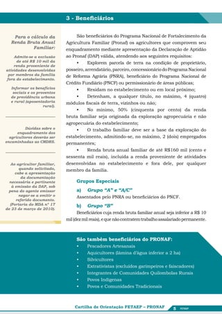 3 - Beneficiários


    Para o cálculo da             São beneficiários do Programa Nacional de Fortalecimento da
   Renda Bruta Anual         Agricultura Familiar (Pronaf) os agricultores que comprovem seu
            Familiar:        enquadramento mediante apresentação da Declaração de Aptidão
    Admite-se a exclusão     ao Pronaf (DAP) válida, atendendo aos seguintes requisitos:
      de até R$ 10 mil da         •	    Explorem parcela de terra na condição de proprietário,
    renda proveniente de
atividades desenvolvidas     posseiro, arrendatário, parceiro, concessionário do Programa Nacional
 por membros da família      de Reforma Agrária (PNRA), beneficiário do Programa Nacional de
fora do estabelecimento.
                             Crédito Fundiário (PNCF) ou permissionário de áreas públicas;
  Informar os benefícios          •	    Residam no estabelecimento ou em local próximo;
   sociais e os proventos
  de previdência urbana           •	    Detenham, a qualquer título, no máximo, 4 (quatro)
  e rural (aposentadoria     módulos fiscais de terra, vizinhos ou não;
                   rural).
                                  •	    No mínimo, 50% (cinquenta por cento) da renda
                             bruta familiar seja originada da exploração agropecuária e não
                             agropecuária do estabelecimento;
          Dúvidas sobre o         •	    O trabalho familiar deve ser a base da exploração do
      enquadramento dos
  agricultores deverão ser   estabelecimento, admitindo-se, no máximo, 2 (dois) empregados
encaminhadas ao CMDRS.       permanentes;
                                  •	    Renda bruta anual familiar de até R$160 mil (cento e
                             sessenta mil reais), incluída a renda proveniente de atividades
  Ao agricultor familiar,    desenvolvidas no estabelecimento e fora dele, por qualquer
       quando solicitado,    membro da família.
     cabe a apresentação
        da documentação
  necessária e pertinente         Grupos Especiais
   à emissão da DAP, sob
 pena do agente emissor           a)	   Grupo “A” e “A/C”
       negar-se a emitir o        Assentados pelo PNRA ou beneficiários do PNCF.
     referido documento.
  (Portaria do MDA nº 17          b)	 Grupo “B”
de 23 de março de 2010).
                                   Beneficiários cuja renda bruta familiar anual seja inferior a R$ 10
                             mil (dez mil reais), e que não contratem trabalho assalariado permanente.



                                  São também beneficiários do PRONAF:
                                  •	    Pescadores Artesanais
                                  •	    Aquicultores (lâmina d’água inferior a 2 ha)
                                  •	    Silvicultores
                                  •	    Extrativistas (excluídos garimpeiros e faiscadores)
                                  •	    Integrantes de Comunidades Quilombolas Rurais
                                  •	    Povos Indígenas
                                  •	    Povos e Comunidades Tradicionais



                                 Cartilha de Orientação FETAEP – PRONAF             5
 