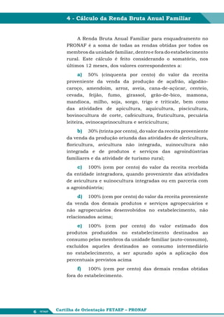 4 - Cálculo da Renda Bruta Anual Familiar


             A Renda Bruta Anual Familiar para enquadramento no
        PRONAF é a soma de todas as rendas obtidas por todos os
        membros da unidade familiar, dentro e fora do estabelecimento
        rural. Este cálculo é feito considerando o somatório, nos
        últimos 12 meses, dos valores correspondentes a:

            a)	 50% (cinquenta por cento) do valor da receita
        proveniente da venda da produção de açafrão, algodão-
        caroço, amendoim, arroz, aveia, cana-de-açúcar, centeio,
        cevada, feijão, fumo, girassol, grão-de-bico, mamona,
        mandioca, milho, soja, sorgo, trigo e triticale, bem como
        das atividades de apicultura, aquicultura, piscicultura,
        bovinocultura de corte, cafeicultura, fruticultura, pecuária
        leiteira, ovinocaprinocultura e sericicultura;

            b)	 30% (trinta por cento), do valor da receita proveniente
        da venda da produção oriunda das atividades de olericultura,
        floricultura, avicultura não integrada, suinocultura não
        integrada e de produtos e serviços das agroindústrias
        familiares e da atividade de turismo rural;

            c)	 100% (cem por cento) do valor da receita recebida
        da entidade integradora, quando proveniente das atividades
        de avicultura e suinocultura integradas ou em parceria com
        a agroindústria;

            d)	 100% (cem por cento) do valor da receita proveniente
        da venda dos demais produtos e serviços agropecuários e
        não agropecuários desenvolvidos no estabelecimento, não
        relacionados acima;

            e)	 100% (cem por cento) do valor estimado dos
        produtos produzidos no estabelecimento destinados ao
        consumo pelos membros da unidade familiar (auto-consumo),
        excluídos aqueles destinados ao consumo intermediário
        no estabelecimento, a ser apurado após a aplicação dos
        percentuais previstos acima

            f)	  100% (cem por cento) das demais rendas obtidas
        fora do estabelecimento.




6   Cartilha de Orientação FETAEP – PRONAF
 