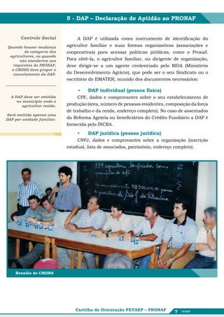 5 - DAP – Declaração de Aptidão ao PRONAF


       Controle Social            A DAP é utilizada como instrumento de identificação do
Quando houver mudança        agricultor familiar e suas formas organizativas (associações e
         de categoria dos    cooperativas) para acessar políticas públicas, como o Pronaf.
 agricultores, ou quando
      não atenderem aos      Para obtê-la, o agricultor familiar, ou dirigente de organização,
   requisitos do PRONAF,     deve dirigir-se a um agente credenciado pelo MDA (Ministério
  o CMDRS deve propor o
   cancelamento da DAP.      do Desenvolvimento Agrário), que pode ser o seu Sindicato ou o
                             escritório do EMATER, munido dos documentos necessários:

                                 •	   DAP individual (pessoa física)
  A DAP deve ser emitida          CPF, dados e comprovantes sobre o seu estabelecimento de
     no município onde o
        agricultor reside.   produção (área, número de pessoas residentes, composição da força
                             de trabalho e da renda, endereço completo). No caso de assentados
Será emitida apenas uma
DAP por unidade familiar.    da Reforma Agrária ou beneficiários do Crédito Fundiário a DAP é
                             fornecida pelo INCRA.

                                 •	   DAP jurídica (pessoa jurídica)
                                  CNPJ, dados e comprovantes sobre a organização (inscrição
                             estadual, lista de associados, patrimônio, endereço completo).




    Reunião do CMDRS




                                 Cartilha de Orientação FETAEP – PRONAF       7
 
