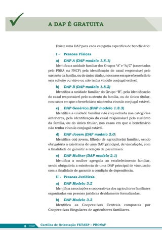        A DAP É GRATUITA


             Existe uma DAP para cada categoria específica de beneficiário:

             I - 	 Pessoas Físicas
             a)	   DAP A (DAP modelo 1.8.1)
              Identifica a unidade familiar dos Grupos “A” e “A/C” (assentados
        pelo PNRA ou PNCF) pela identificação do casal responsável pelo
        sustento da família, ou do único titular, nos casos em que o beneficiário
        seja solteiro ou viúvo ou não tenha vínculo conjugal estável.

             b)	 DAP B (DAP modelo 1.8.2)
             Identifica a unidade familiar do Grupo “B”, pela identificação
        do casal responsável pelo sustento da família, ou do único titular,
        nos casos em que o beneficiário não tenha vínculo conjugal estável.

             c)	   DAP Genérica (DAP modelo 1.8.3)
             Identifica a unidade familiar não enquadrada nas categorias
        anteriores, pela identificação do casal responsável pelo sustento
        da família, ou do único titular, nos casos em que o beneficiário
        não tenha vínculo conjugal estável.

             d)	 DAP Jovem (DAP modelo 2.0)
             Identifica o(a) jovem, filho(a) de agricultor(a) familiar, sendo
        obrigatória a existência de uma DAP principal, de vinculação, com
        a finalidade de garantir a relação de parentesco.

             e)	   DAP Mulher (DAP modelo 2.1)
            Identifica a mulher agregada ao estabelecimento familiar,
        sendo obrigatória a existência de uma DAP principal de vinculação
        com a finalidade de garantir a condição de dependência.

             II - 	 Pessoas Jurídicas
             a)	   DAP Modelo 3.2
             Identifica associações e cooperativas dos agricultores familiares
        organizadas em pessoas jurídicas devidamente formalizadas.

             b)	   DAP Modelo 3.3
            Identifica as Cooperativas Centrais compostas                    por
        Cooperativas Singulares de agricultores familiares.



8   Cartilha de Orientação FETAEP – PRONAF
 