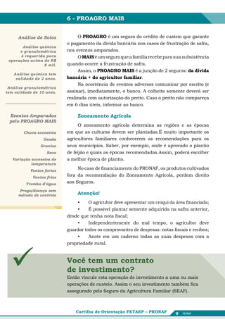 6 - PROAGRO MAIS


     Análise de Solos              O PROAGRO é um seguro do crédito de custeio que garante
                             o pagamento da dívida bancária nos casos de frustração de safra,
       Análise química
      e granulométrica       nos eventos amparados.
      é requerida para             O MAIS é um seguro que a família recebe para sua subsistência
 operações acima de R$
                 8 mil.      quando ocorre a frustração de safra.
                                   Assim, o PROAGRO MAIS é a junção de 2 seguros: da dívida
   Análise química tem
    validade de 2 anos.      bancária + do agricultor familiar.
                                   Na ocorrência de eventos adversos comunicar por escrito (e
 Análise granulométrica
tem validade de 10 anos.     assinar), imediatamente, o banco. A colheita somente deverá ser
                             realizada com autorização do perito. Caso o perito não compareça
                             em 6 dias úteis, informar ao banco.

 Eventos Amparados                Zoneamento Agrícola
 pelo PROAGRO MAIS
                                  O zoneamento agrícola determina as regiões e as épocas
        Chuva excessiva      em que as culturas devem ser plantadas.É muito importante os
                 Geada       agricultores familiares conhecerem as recomendações para os
                Granizo      seus municípios. Saber, por exemplo, onde é aprovado o plantio
                   Seca      de feijão e quais as épocas recomendadas.Assim, poderá escolher
   Variação excessiva de     a melhor época de plantio.
            temperatura
           Ventos fortes
                                  No caso de financiamento do PRONAF, os produtos cultivados
            Ventos frios
                             fora da recomendação do Zoneamento Agrícola, perdem direito
         Tromba d’água       aos Seguros.
      Praga/doença sem
      método de controle          Atenção!
                                 •	    O agricultor deve apresentar um croqui da área financiada;
                                 •	    É possível plantar semente adquirida na safra anterior,
                             desde que tenha nota fiscal;
                                 •	    Independentemente do mal tempo, o agricultor deve
                             guardar todos os comprovantes de despesas: notas fiscais e recibos;
                                 •	    Anote em um caderno todas as suas despesas com a
                             propriedade rural.




                           Você tem um contrato
                           Você tem um contrato
                           de investimento?
                            de investimento?
                           Então vincule esta operação de de investimentouma ou ou mais
                             Então vincule esta operação investimento a a uma mais
                           operações de de custeio. Assimseu investimento também fica
                             operações custeio. Assim o o seu investimento também fica
                           assegurado pelo Seguro da da Agricultura Familiar (SEAF).
                             assegurado pelo Seguro Agricultura Familiar (SEAF).



                                 Cartilha de Orientação FETAEP – PRONAF          9
 