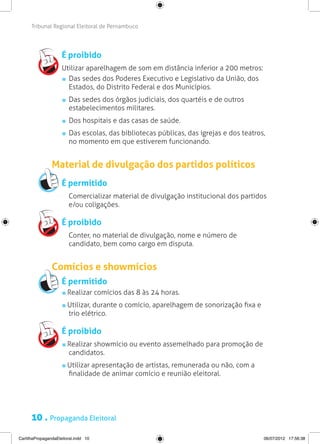 Tribunal Regional Eleitoral de Pernambuco




                     É proibido
                     Utilizar aparelhagem de som em distância inferior a 200 metros:
                      	 Das sedes dos Poderes Executivo e Legislativo da União, dos
                        Estados, do Distrito Federal e dos Municípios.
                       	 Das sedes dos órgãos judiciais, dos quartéis e de outros
                         estabelecimentos militares.
                       	 Dos hospitais e das casas de saúde.
                       	 Das escolas, das bibliotecas públicas, das igrejas e dos teatros,
                         no momento em que estiverem funcionando.


                Material de divulgação dos partidos políticos
                     É permitido
                     	 Comercializar material de divulgação institucional dos partidos
                       e/ou coligações.

                     É proibido
                     	 Conter, no material de divulgação, nome e número de
                       candidato, bem como cargo em disputa.


                Comícios e showmícios
                     É permitido
                        Realizar comícios das 8 às 24 horas.
                        Utilizar, durante o comício, aparelhagem de sonorização fixa e
                        trio elétrico.

                     É proibido
                        Realizar showmício ou evento assemelhado para promoção de
                        candidatos.
                        Utilizar apresentação de artistas, remunerada ou não, com a
                        finalidade de animar comício e reunião eleitoral.




      10 . Propaganda Eleitoral
CartilhaPropagandaEleitoral.indd 10                                                      06/07/2012 17:56:38
 