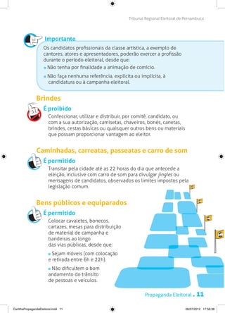 Tribunal Regional Eleitoral de Pernambuco




                      Importante
                     Os candidatos profissionais da classe artística, a exemplo de
                     cantores, atores e apresentadores, poderão exercer a profissão
                     durante o período eleitoral, desde que:
                       Não tenha por finalidade a animação de comício.
                         Não faça nenhuma referência, explícita ou implícita, à
                         candidatura ou à campanha eleitoral.


                Brindes
                     É proibido
                     	 Confeccionar, utilizar e distribuir, por comitê, candidato, ou
                       com a sua autorização, camisetas, chaveiros, bonés, canetas,
                       brindes, cestas básicas ou quaisquer outros bens ou materiais
                       que possam proporcionar vantagem ao eleitor.


                Caminhadas, carreatas, passeatas e carro de som
                     É permitido
                     	 Transitar pela cidade até as 22 horas do dia que antecede a
                       eleição, inclusive com carro de som para divulgar jingles ou
                       mensagens de candidatos, observados os limites impostos pela
                       legislação comum.


                Bens públicos e equiparados
                     É permitido
                     	 Colocar cavaletes, bonecos,
                       cartazes, mesas para distribuição
                       de material de campanha e
                       bandeiras ao longo
                       das vias públicas, desde que:
                     	     Sejam móveis (com colocação
                         e retirada entre 6h e 22h).
                     	    Não dificultem o bom
                         andamento do trânsito
                         de pessoas e veículos.

                                                                      Propaganda Eleitoral .       11
CartilhaPropagandaEleitoral.indd 11                                                         06/07/2012 17:56:38
 