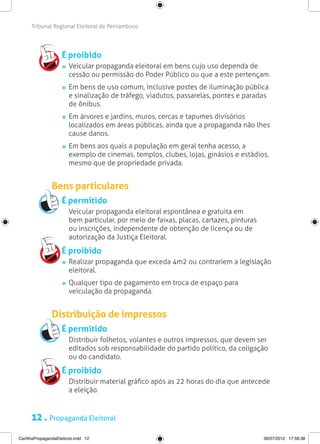 Tribunal Regional Eleitoral de Pernambuco




                     É proibido
                       	 Veicular propaganda eleitoral em bens cujo uso dependa de
                         cessão ou permissão do Poder Público ou que a este pertençam.
                       	 Em bens de uso comum, inclusive postes de iluminação pública
                         e sinalização de tráfego, viadutos, passarelas, pontes e paradas
                         de ônibus.
                       	 Em árvores e jardins, muros, cercas e tapumes divisórios
                         localizados em áreas públicas, ainda que a propaganda não lhes
                         cause danos.
                       	 Em bens aos quais a população em geral tenha acesso, a
                         exemplo de cinemas, templos, clubes, lojas, ginásios e estádios,
                         mesmo que de propriedade privada.


                Bens particulares
                     É permitido
                     	 Veicular propaganda eleitoral espontânea e gratuita em
                       bem particular, por meio de faixas, placas, cartazes, pinturas
                       ou inscrições, independente de obtenção de licença ou de
                       autorização da Justiça Eleitoral.

                     É proibido
                       	 Realizar propaganda que exceda 4m2 ou contrariem a legislação
                         eleitoral.
                       	 Qualquer tipo de pagamento em troca de espaço para
                         veiculação da propaganda.


                Distribuição de impressos
                     É permitido
                     	 Distribuir folhetos, volantes e outros impressos, que devem ser
                       editados sob responsabilidade do partido político, da coligação
                       ou do candidato.

                     É proibido
                     	 Distribuir material gráfico após as 22 horas do dia que antecede
                       a eleição.


      12 . Propaganda Eleitoral
CartilhaPropagandaEleitoral.indd 12                                                     06/07/2012 17:56:38
 