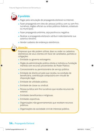 Tribunal Regional Eleitoral de Pernambuco




                     É proibido
                       	 Pagar pela veiculação de propaganda eleitoral na internet.
                       	 Fazer propaganda em sites de: pessoa jurídica, com ou sem fins
                         lucrativos, órgãos oficiais ou entes públicos federais, estaduais
                         ou municipais.
                       	 Fazer propaganda anônima, seja positiva ou negativa.
                       	 Realizar a propaganda eleitoral e atribuir indevidamente sua
                         autoria a terceiro.
                       	 Vender cadastro de endereços eletrônicos.

                     Atenção
                     Empresas que não podem utilizar, doar ou ceder os cadastros
                     eletrônicos de seus clientes em favor de candidatos, partidos e
                     coligações:
                      	 Entidade ou governo estrangeiro.
                       	 Órgão da administração pública direta e indireta ou fundação
                         mantida com recursos provenientes do Poder Público.
                       	 Concessionário ou permissionário de serviço público.
                       	 Entidade de direito privado que receba, na condição de
                         beneficiária, contribuição compulsória em virtude de
                         disposição legal.
                       	 Entidade de utilidade pública.
                       	 Entidade de classe ou sindical.
                       	 Pessoa jurídica sem fins lucrativos que receba recursos do
                         exterior.
                       	 Entidades beneficentes e religiosas.
                       	 Entidades esportivas.
                       	 Organizações não-governamentais que recebam recursos
                         públicos.
                       	 Organizações da sociedade civil de interesse público.




      14 . Propaganda Eleitoral
CartilhaPropagandaEleitoral.indd 14                                                     06/07/2012 17:56:38
 