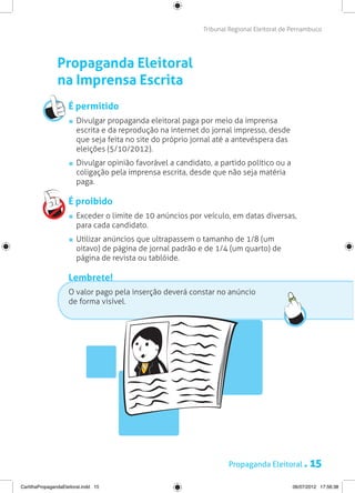 Tribunal Regional Eleitoral de Pernambuco




                Propaganda Eleitoral
                na Imprensa Escrita
                     É permitido
                       	 Divulgar propaganda eleitoral paga por meio da imprensa
                         escrita e da reprodução na internet do jornal impresso, desde
                         que seja feita no site do próprio jornal até a antevéspera das
                         eleições (5/10/2012).
                       	 Divulgar opinião favorável a candidato, a partido político ou a
                         coligação pela imprensa escrita, desde que não seja matéria
                         paga.

                     É proibido
                       	 Exceder o limite de 10 anúncios por veículo, em datas diversas,
                         para cada candidato.
                       	 Utilizar anúncios que ultrapassem o tamanho de 1/8 (um
                         oitavo) de página de jornal padrão e de 1/4 (um quarto) de
                         página de revista ou tablóide.

                     Lembrete!
                     O valor pago pela inserção deverá constar no anúncio
                     de forma visível.




                                                                     Propaganda Eleitoral .       15
CartilhaPropagandaEleitoral.indd 15                                                        06/07/2012 17:56:38
 