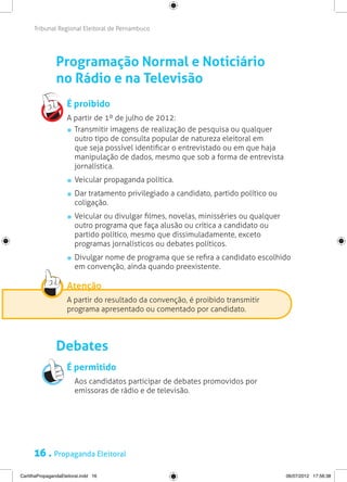 Tribunal Regional Eleitoral de Pernambuco




                Programação Normal e Noticiário
                no Rádio e na Televisão
                     É proibido
                     A partir de 1º de julho de 2012:
                      	 Transmitir imagens de realização de pesquisa ou qualquer
                        outro tipo de consulta popular de natureza eleitoral em
                        que seja possível identificar o entrevistado ou em que haja
                        manipulação de dados, mesmo que sob a forma de entrevista
                        jornalística.
                       	 Veicular propaganda política.
                       	 Dar tratamento privilegiado a candidato, partido político ou
                         coligação.
                       	 Veicular ou divulgar filmes, novelas, minisséries ou qualquer
                         outro programa que faça alusão ou crítica a candidato ou
                         partido político, mesmo que dissimuladamente, exceto
                         programas jornalísticos ou debates políticos.
                       	 Divulgar nome de programa que se refira a candidato escolhido
                         em convenção, ainda quando preexistente.

                     Atenção
                     A partir do resultado da convenção, é proibido transmitir
                     programa apresentado ou comentado por candidato.




                Debates
                     É permitido
                     	 Aos candidatos participar de debates promovidos por
                       emissoras de rádio e de televisão.




      16 . Propaganda Eleitoral
CartilhaPropagandaEleitoral.indd 16                                                      06/07/2012 17:56:38
 