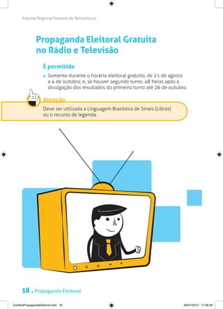 Tribunal Regional Eleitoral de Pernambuco




                Propaganda Eleitoral Gratuita
                no Rádio e Televisão
                     É permitido
                       	 Somente durante o horário eleitoral gratuito, de 21 de agosto
                         a 4 de outubro, e, se houver segundo turno, 48 horas após a
                         divulgação dos resultados do primeiro turno até 26 de outubro.

                     Atenção
                     Deve ser utilizada a Linguagem Brasileira de Sinais (Libras)
                     ou o recurso de legenda.




      18 . Propaganda Eleitoral
CartilhaPropagandaEleitoral.indd 18                                                  06/07/2012 17:56:39
 