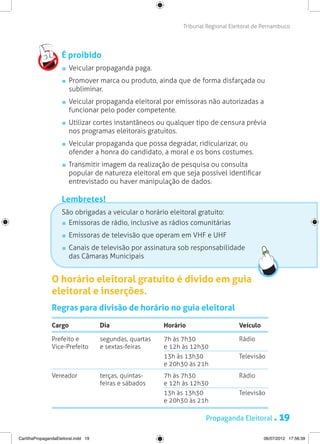 Tribunal Regional Eleitoral de Pernambuco




                     É proibido
                       	 Veicular propaganda paga.
                       	 Promover marca ou produto, ainda que de forma disfarçada ou
                         subliminar.
                       	 Veicular propaganda eleitoral por emissoras não autorizadas a
                         funcionar pelo poder competente.
                       	 Utilizar cortes instantâneos ou qualquer tipo de censura prévia
                         nos programas eleitorais gratuitos.
                       	 Veicular propaganda que possa degradar, ridicularizar, ou
                         ofender a honra do candidato, a moral e os bons costumes.
                       	 Transmitir imagem da realização de pesquisa ou consulta
                         popular de natureza eleitoral em que seja possível identificar
                         entrevistado ou haver manipulação de dados.

                     Lembretes!
                     São obrigadas a veicular o horário eleitoral gratuito:
                      	 Emissoras de rádio, inclusive as rádios comunitárias
                       	 Emissoras de televisão que operam em VHF e UHF
                       	 Canais de televisão por assinatura sob responsabilidade
                         das Câmaras Municipais


                O horário eleitoral gratuito é divido em guia
                eleitoral e inserções.
                Regras para divisão de horário no guia eleitoral

                Cargo                 Dia                 Horário                    Veículo

                Prefeito e            segundas, quartas   7h às 7h30                 Rádio
                Vice-Prefeito         e sextas-feiras     e 12h às 12h30
                                                          13h às 13h30               Televisão
                                                          e 20h30 às 21h
                Vereador              terças, quintas-    7h às 7h30                 Rádio
                                      feiras e sábados    e 12h às 12h30
                                                          13h às 13h30               Televisão
                                                          e 20h30 às 21h

                                                                        Propaganda Eleitoral .        19
CartilhaPropagandaEleitoral.indd 19                                                            06/07/2012 17:56:39
 