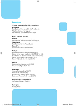 Expediente
                Tribunal Regional Eleitoral de Pernambuco
                Presidente
                Des. Eleitoral Ricardo de Oliveira Paes Barreto
                Vice-Presidente e Corregedor
                Des. Eleitoral José Fernandes de Lemos


                Escola Judiciária Eleitoral
                Diretor
                Des. Eleitoral Virgínio Marques Carneiro Leão
                Vice-Diretor
                Des. Eleitoral Ronnie Preuss Duarte
                Secretária
                Alda Isabela Saraiva Landim Lessa

                Redação
                Alda Isabela Saraiva Landim Lessa (EJE/PE)
                Edivan Carlos Lopes dos Santos (CARTÓRIO/11 ª ZE)
                Flávia Maria de Queiroga Freitas (CARTÓRIO/2 ª ZE)
                Larissa Almeida Nascimento (SEAGE/SCI)
                Narele Vidjaia Coelho Ribeiro (EJE/PE)

                Revisão
                Jaqueline Moreira de Lemos (EJE/PE)
                Giovanna de Aguiar Dalla-Riva

                Estagiários
                Virgínia Rocha da Silva (EJE/PE)
                Cristiane de Lima (EJE/PE)
                Andreza Gonçalves de Souza (EJE/PE)
                Deywisson Ronaldo O. de Souza(EJE/PE)

                Projeto Gráfico e Diagramação
                Via Design Criação Estratégica

                Ilustrações
                Rodrigo Ateh




CartilhaPropagandaEleitoral.indd 2                                   06/07/2012 17:56:37
 
