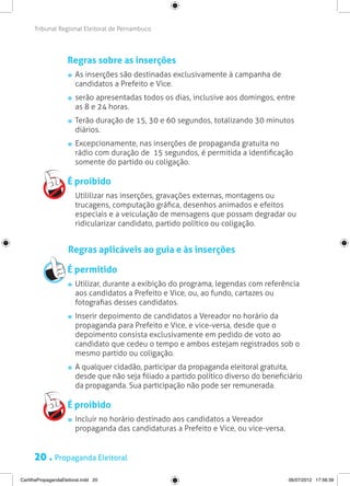 Tribunal Regional Eleitoral de Pernambuco




                     Regras sobre as inserções
                       	 As inserções são destinadas exclusivamente à campanha de
                         candidatos a Prefeito e Vice.
                       	 serão apresentadas todos os dias, inclusive aos domingos, entre
                         as 8 e 24 horas.
                       	 Terão duração de 15, 30 e 60 segundos, totalizando 30 minutos
                         diários.
                       	 Excepcionamente, nas inserções de propaganda gratuita no
                         rádio com duração de 15 segundos, é permitida a identificação
                         somente do partido ou coligação.

                     É proibido
                     	 Utililizar nas inserções, gravações externas, montagens ou
                       trucagens, computação gráfica, desenhos animados e efeitos
                       especiais e a veiculação de mensagens que possam degradar ou
                       ridicularizar candidato, partido político ou coligação.


                     Regras aplicáveis ao guia e às inserções

                     É permitido
                       	 Utilizar, durante a exibição do programa, legendas com referência
                         aos candidatos a Prefeito e Vice, ou, ao fundo, cartazes ou
                         fotografias desses candidatos.
                       	 Inserir depoimento de candidatos a Vereador no horário da
                         propaganda para Prefeito e Vice, e vice-versa, desde que o
                         depoimento consista exclusivamente em pedido de voto ao
                         candidato que cedeu o tempo e ambos estejam registrados sob o
                         mesmo partido ou coligação.
                       	 A qualquer cidadão, participar da propaganda eleitoral gratuita,
                         desde que não seja filiado a partido político diverso do beneficiário
                         da propaganda. Sua participação não pode ser remunerada.

                     É proibido
                       	 Incluir no horário destinado aos candidatos a Vereador
                         propaganda das candidaturas a Prefeito e Vice, ou vice-versa.


      20 . Propaganda Eleitoral
CartilhaPropagandaEleitoral.indd 20                                                      06/07/2012 17:56:39
 