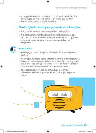 Tribunal Regional Eleitoral de Pernambuco




                       	 No segundo turno das eleições, no horário eleitoral gratuito,
                         participação de filiados a partidos políticos que tenham
                         formalizado apoio a outros candidatos.

                     Distribuição de tempo para guia eleitoral e inserções
                       	 1/3, igualitariamente entre os partidos e coligações.
                        	2/3, proporcionalmente ao número de representantes dos
                         partidos na Câmara dos Deputados e, no caso das coligações,
                         somam-se todos os representantes dos partidos dela
                         integrantes.

                     Importante
                       	 As coligações serão sempre tratadas como um único partido
                         político.
                       	 Na divulgação de pesquisa, durante o horário eleitoral gratuito,
                         devem ser informados o período de realização e a margem de
                         erro, não sendo obrigatória a menção aos demais candidatos
                         concorrentes, desde que não induza o eleitor a erro.
                       	 A propaganda deverá ser identificada pela legenda
                         “propaganda eleitoral gratuita” e pelo município a que se
                         refere.




                                                                     Propaganda Eleitoral .       21
CartilhaPropagandaEleitoral.indd 21                                                        06/07/2012 17:56:39
 