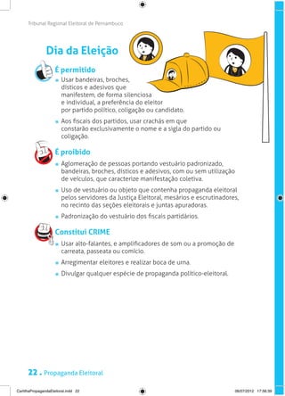 Tribunal Regional Eleitoral de Pernambuco




                Dia da Eleição
                     É permitido
                       	 Usar bandeiras, broches,
                         dísticos e adesivos que
                         manifestem, de forma silenciosa
                         e individual, a preferência do eleitor
                         por partido político, coligação ou candidato.
                       	 Aos fiscais dos partidos, usar crachás em que
                         constarão exclusivamente o nome e a sigla do partido ou
                         coligação.

                     É proibido
                       	 Aglomeração de pessoas portando vestuário padronizado,
                         bandeiras, broches, dísticos e adesivos, com ou sem utilização
                         de veículos, que caracterize manifestação coletiva.
                       	 Uso de vestuário ou objeto que contenha propaganda eleitoral
                         pelos servidores da Justiça Eleitoral, mesários e escrutinadores,
                         no recinto das seções eleitorais e juntas apuradoras.
                       	 Padronização do vestuário dos fiscais partidários.

                     Constitui CRIME
                       	 Usar alto-falantes, e amplificadores de som ou a promoção de
                         carreata, passeata ou comício.
                       	 Arregimentar eleitores e realizar boca de urna.
                       	 Divulgar qualquer espécie de propaganda político-eleitoral.




      22 . Propaganda Eleitoral
CartilhaPropagandaEleitoral.indd 22                                                       06/07/2012 17:56:39
 