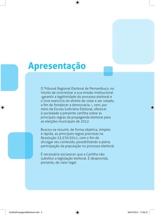 Apresentação

                                O Tribunal Regional Eleitoral de Pernambuco, no
                                intuito de concretizar a sua missão institucional
                                -garantir a legitimidade do processo eleitoral e
                                o livre exercício do direito de votar e ser votado,
                                a fim de fortalecer a democracia –, vem, por
                                meio da Escola Judiciária Eleitoral, oferecer
                                à sociedade a presente cartilha sobre as
                                principais regras da propaganda eleitoral para
                                as eleições municipais de 2012.

                                Buscou-se resumir, de forma objetiva, simples
                                e rápida, as principais regras previstas na
                                Resolução 23.370/2011, com o fim de
                                divulgar seu conteúdo, possibilitando a plena
                                participação da população no processo eleitoral.

                                É necessário esclarecer que a Cartilha não
                                substitui a legislação eleitoral. É desprovida,
                                portanto, de valor legal.




CartilhaPropagandaEleitoral.indd 3                                                    06/07/2012 17:56:37
 