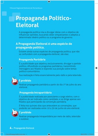Tribunal Regional Eleitoral de Pernambuco




                Propaganda Político-
                Eleitoral
                     A propaganda política visa a divulgar ideias com o objetivo de
                     influenciar opiniões, buscando obter simpatizantes e adeptos a
                     determinado ideário político ou a programa de governo.	


                A Propaganda Eleitoral é uma espécie de
                propaganda política.
                     Existem ainda outras espécies de propaganda política, que não
                     se confundem com a propaganda eleitoral, são elas:

                     Propaganda Partidária
                     É a publicidade que objetiva, exclusivamente, divulgar o partido
                     político, difundindo os programas partidários, transmitindo
                     mensagens aos filiados e expondo sua posição sobre temas
                     político-comunitários.
                     Sua realização é feita essencialmente pelo rádio e pela televisão.

                     É proibido
                     Realizar propaganda partidária a partir do dia 1º de julho do ano
                     eleitoral.

                      Propaganda Intrapartidária
                     É a publicidade realizada por postulante a cargo eletivo, com o
                     objetivo de ser indicado como candidato, e se dirige apenas aos
                     filiados que participarão da convenção partidária.
                     É feita nos quinzes dias que antecedem as convenções, que
                     poderão ser realizadas entre 10 a 30 de junho do ano eleitoral.

                     É proibido
                     Realizar propaganda intrapartidária por meio de rádio, televisão
                     e outdoor.



      4 . Propaganda Eleitoral
CartilhaPropagandaEleitoral.indd 4                                                      06/07/2012 17:56:37
 