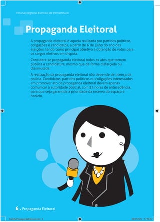 Tribunal Regional Eleitoral de Pernambuco




                Propaganda Eleitoral
                     A propaganda eleitoral é aquela realizada por partidos políticos,
                     coligações e candidatos, a partir de 6 de julho do ano das
                     eleições, tendo como principal objetivo a obtenção de votos para
                     os cargos eletivos em disputa.
                     Considera-se propaganda eleitoral todos os atos que tornem
                     pública a candidatura, mesmo que de forma disfarçada ou
                     dissimulada.
                     A realização da propaganda eleitoral não depende de licença da
                     polícia. Candidatos, partidos políticos ou coligações interessados
                     em promover ato de propaganda eleitoral devem apenas
                     comunicar à autoridade policial, com 24 horas de antecedência,
                     para que seja garantida a prioridade da reserva do espaço e
                     horário.




      6 . Propaganda Eleitoral
CartilhaPropagandaEleitoral.indd 6                                                    06/07/2012 17:56:37
 