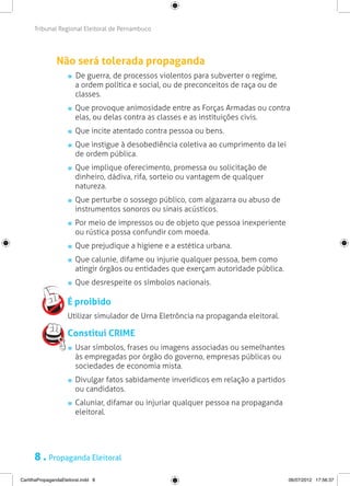 Tribunal Regional Eleitoral de Pernambuco




                Não será tolerada propaganda
                        De guerra, de processos violentos para subverter o regime,
                        a ordem política e social, ou de preconceitos de raça ou de
                        classes.
                       	 Que provoque animosidade entre as Forças Armadas ou contra
                         elas, ou delas contra as classes e as instituições civis.
                       	 Que incite atentado contra pessoa ou bens.
                       	 Que instigue à desobediência coletiva ao cumprimento da lei
                         de ordem pública.
                       	 Que implique oferecimento, promessa ou solicitação de
                         dinheiro, dádiva, rifa, sorteio ou vantagem de qualquer
                         natureza.
                       	 Que perturbe o sossego público, com algazarra ou abuso de
                         instrumentos sonoros ou sinais acústicos.
                       	 Por meio de impressos ou de objeto que pessoa inexperiente
                         ou rústica possa confundir com moeda.
                       	 Que prejudique a higiene e a estética urbana.
                       	 Que calunie, difame ou injurie qualquer pessoa, bem como
                         atingir órgãos ou entidades que exerçam autoridade pública.
                       	 Que desrespeite os símbolos nacionais.

                     É proibido
                     Utilizar simulador de Urna Eletrôncia na propaganda eleitoral.

                     Constitui CRIME
                       	 Usar símbolos, frases ou imagens associadas ou semelhantes
                         às empregadas por órgão do governo, empresas públicas ou
                         sociedades de economia mista.
                       	 Divulgar fatos sabidamente inverídicos em relação a partidos
                         ou candidatos.
                       	 Caluniar, difamar ou injuriar qualquer pessoa na propaganda
                         eleitoral.




      8 . Propaganda Eleitoral
CartilhaPropagandaEleitoral.indd 8                                                      06/07/2012 17:56:37
 